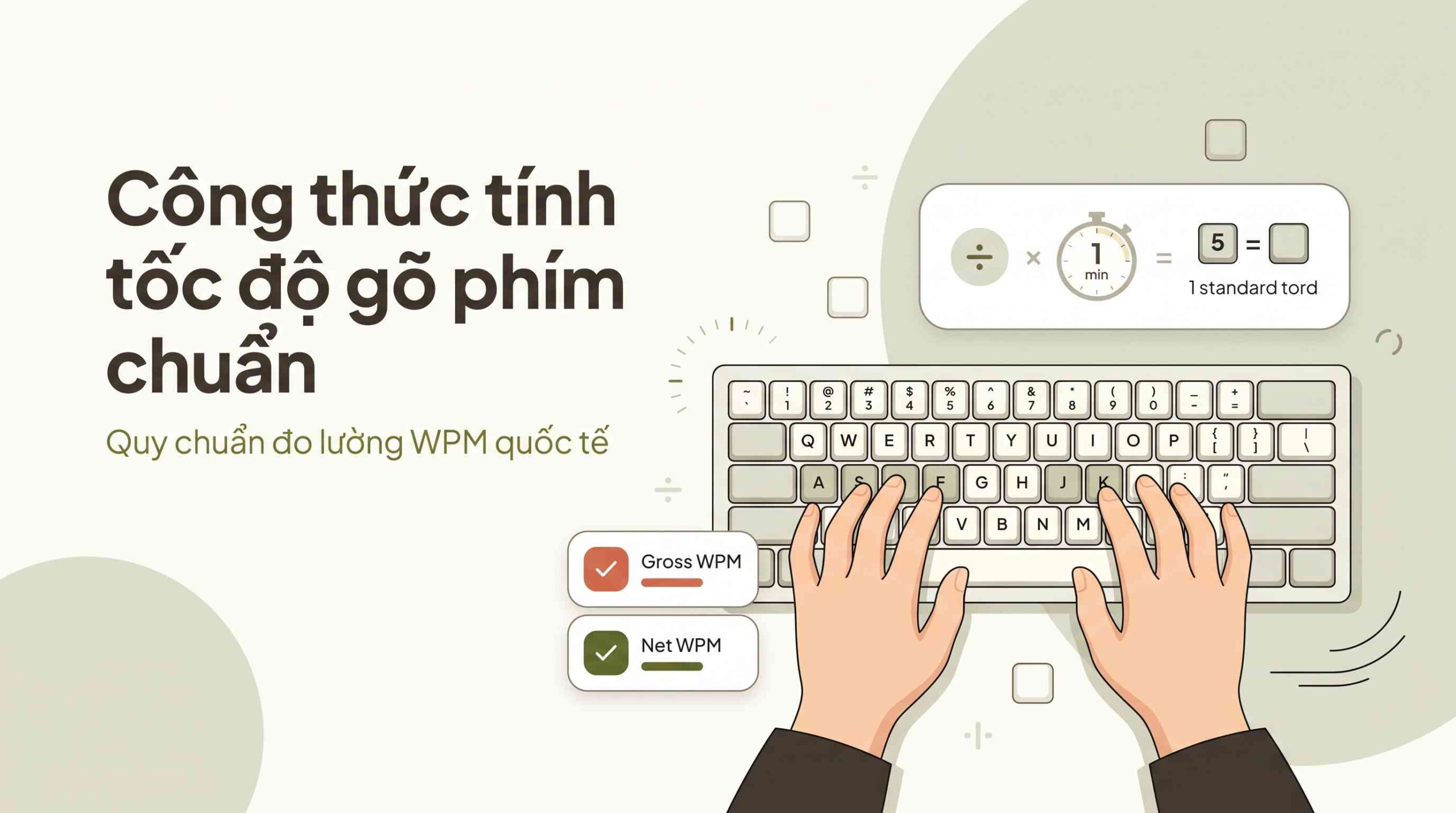 Create a premium Vietnamese editorial article illustration for the topic: "CÔNG THỨC TÍNH TỐC ĐỘ GÕ PHÍM CHUẨN"
- Layout and Aspect Ratio: Horizontal 16:9 inline editorial article illustration, balanced composition with generous negative space and clear visual hierarchy.
- Background: Bright, warm cream tone (#FDFCF8) with soft, gentle organic rounded geometric background shapes in pale sage (#D1D5C2) and ample breathing room.
- Main Visual: Clean flat modern editorial illustration featuring a minimalist unbranded mechanical keyboard with accurate QWERTY layout. Gentle Asian student hands positioned correctly over the Home Row keys (ASDF - JKL) in proper touch typing posture. Floating neatly beside the keyboard is an elegant, rounded visual infographic breakdown representing the WPM calculation principle: a subtle division icon, a 1-minute timer graphic, and a visual concept representing 5 keystrokes equaling 1 standard word.
- Optional Small Labels and Info Boxes: Minimalist rounded floating cards with clean flat badges displaying "Gross WPM" and "Net WPM" with soft terracotta (#D06A4C) and olive green (#556B2F) accents.
- Headline Placement and Typography: Left-aligned in the upper left area, utilizing clean, modern Plus Jakarta Sans font with headline text reading "Công thức tính tốc độ gõ phím chuẩn" in deep charcoal (#4A4439).
- Supporting Line: A concise, light subtitle underneath reading "Quy chuẩn đo lường WPM quốc tế" in soft olive (#556B2F).
- Subtle Vector Support Graphics: Minimalist soft arithmetic symbols, rounded keycap outlines, subtle timing tick marks, and smooth curved speed lines seamlessly integrated.
- Color Palette: #8A9A5B, #FDFCF8, #556B2F, #D06A4C, #4A4439, #D1D5C2.
- Overall Mood: Warm, student-friendly, educational, clear, trustworthy, peaceful, and premium Vietnamese editorial aesthetic.
- Important Composition Rules: Maintain high negative space and minimalism; strictly avoid dark backgrounds, blue tech neon glows, hacker themes, corporate stock models, and visible keyboard brand logos; ensure all color hex codes only define visual object colors and are never displayed as text on the artwork.